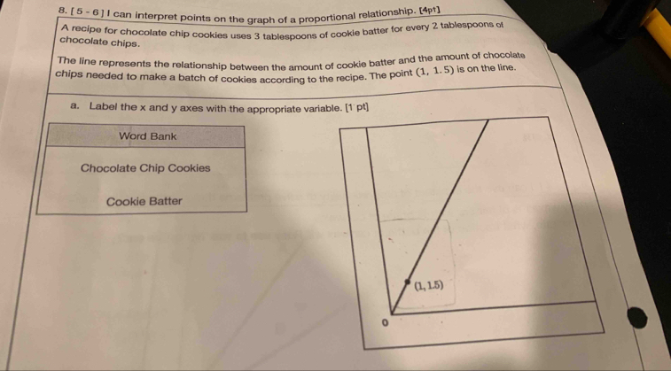 [ 5 - 6 ] I can interpret points on the graph of a proportional relationship. [4pt]
A recipe for chocolate chip cookies uses 3 tablespoons of cookie batter for every 2 tablespoons of
chocolate chips.
The line represents the relationship between the amount of cookie batter and the amount of chocolate
chips needed to make a batch of cookies according to the recipe. The point (1,1.5) is on the line.
a, Label the x and y axes with the appropriate variable. [1 pt]
Word Bank
Chocolate Chip Cookies
Cookie Batter