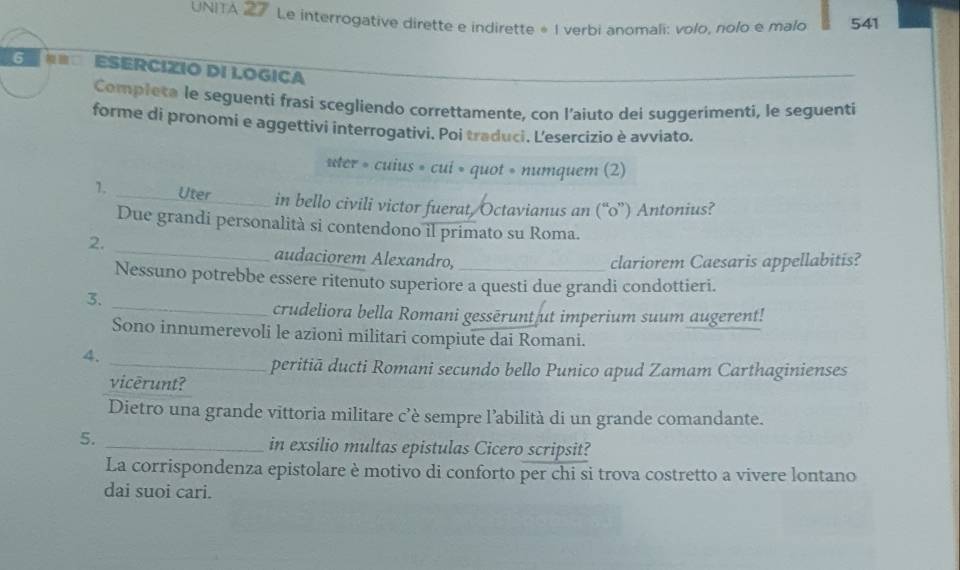 UNITA 27 Le interrogative dirette e indirette * I verbi anomali: volo, nolo e malo 541
6 ESERCIZIO DI LOGICA 
Completa le seguenti frasi scegliendo correttamente, con l’aiuto dei suggerimenti, le seguenti 
forme di pronomi e aggettivi interrogativi. Poi traduci. Lesercizio è avviato. 
ster 。 cuius=cui=quot=numquem(2
1. _Uter_ in bello civili victor fuerat, Octavianus an (“ 0 ”) Antonius? 
Due grandi personalità si contendono il primato su Roma. 
2. _audaciorem Alexandro,_ 
clariorem Caesaris appellabitis? 
Nessuno potrebbe essere ritenuto superiore a questi due grandi condottieri. 
3. 
_crudeliora bella Romani gessērunt ut imperium suum augerent! 
Sono innumerevoli le azioni militari compiute dai Romani. 
4. 
_peritiā ducti Romani secundo bello Punico apud Zamam Carthaginienses 
vicerunt? 
Dietro una grande vittoria militare c’è sempre l’abilità di un grande comandante. 
5._ 
in exsilio multas epistulas Cicero scripsit? 
La corrispondenza epistolare è motivo di conforto per chi si trova costretto a vivere lontano 
dai suoi cari.