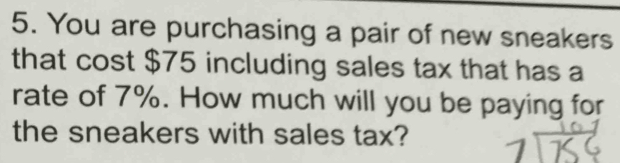 You are purchasing a pair of new sneakers 
that cost $75 including sales tax that has a 
rate of 7%. How much will you be paying for 
the sneakers with sales tax?