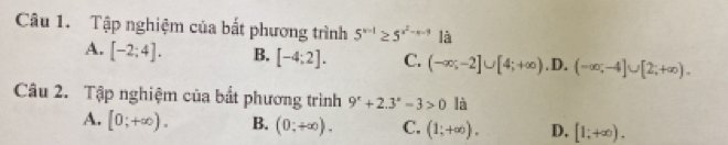 Tập nghiệm của bắt phương trình 5^(x-1)≥ 5^(x^2)-x-9 là
A. [-2;4]. B. [-4;2]. C. (-∈fty ;-2]∪ [4;+∈fty ) .D. (-∈fty ;-4]∪ [2;+∈fty ). 
Câu 2. Tập nghiệm của bắt phương trình 9^x+2.3^x-3>0 là
A. [0;+∈fty ). B. (0;+∈fty ). C. (1;+∈fty ). D. [1;+∈fty ).