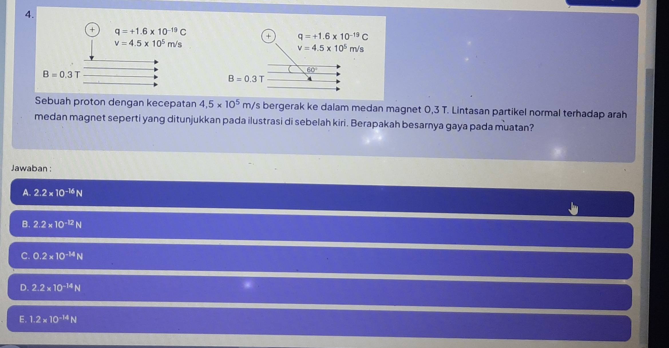 + q=+1.6* 10^(-19)C
+ q=+1.6* 10^(-19)C
v=4.5* 10^5m/s
v=4.5* 10^5 m/s
B=0.3T
60°
B=0.3T
Sebuah proton dengan kecepatan 4,5* 10^5m/ s bergerak ke dalam medan magnet 0,3 T. Lintasan partikel normal terhadap arah
medan magnet seperti yang ditunjukkan pada ilustrasi di sebelah kiri. Berapakah besarnya gaya pada muatan?
Jawaban :
A. 2.2* 10^(-16)N
B. 2.2* 10^(-12)N
C. 0.2* 10^(-14)N
D. 2.2* 10^(-14)N
E. 1.2* 10^(-14)N