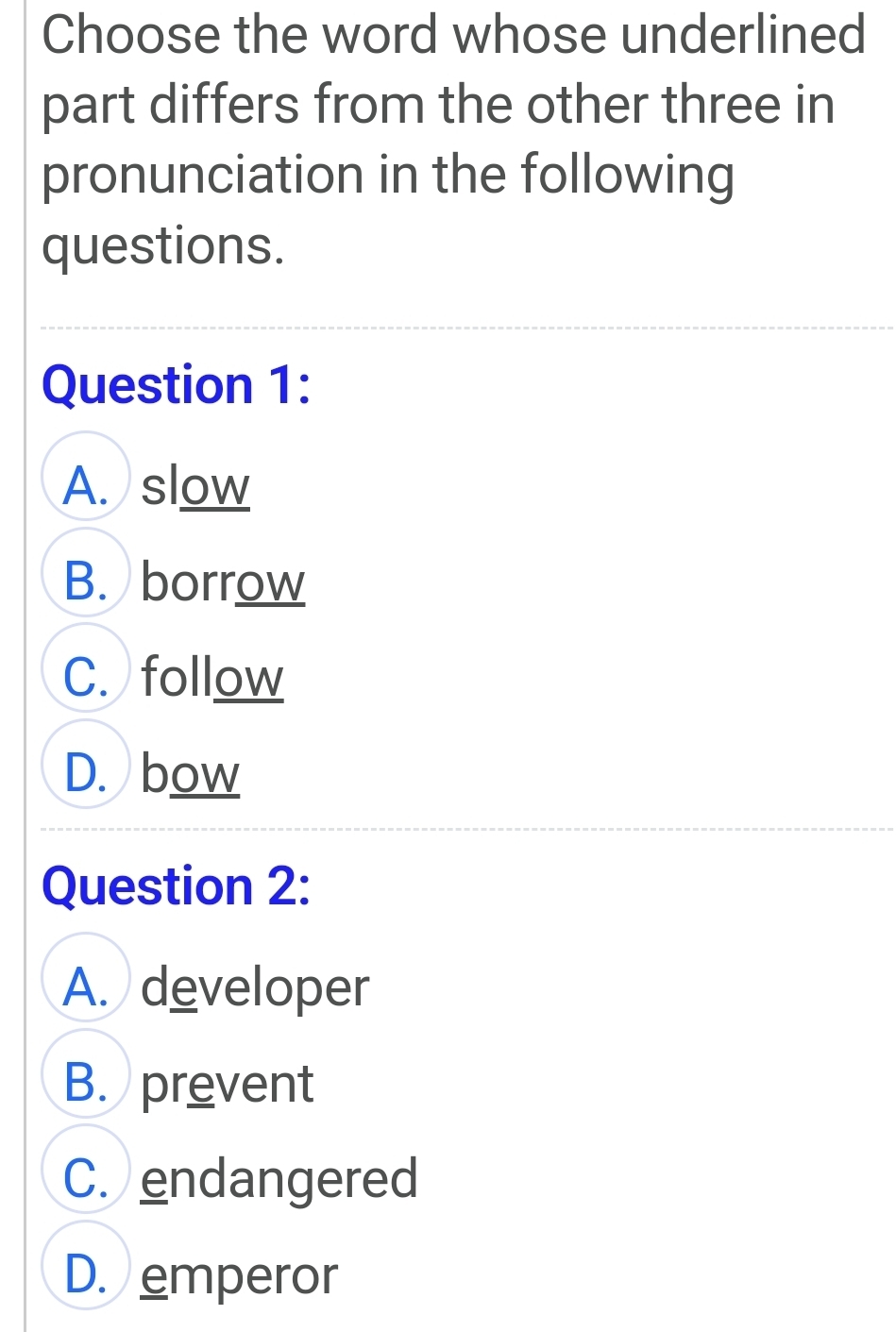 Choose the word whose underlined
part differs from the other three in
pronunciation in the following
questions.
Question 1:
A. slow
B. borrow
C. follow
D. bow
Question 2:
A. developer
B. prevent
C.endangered
D. emperor