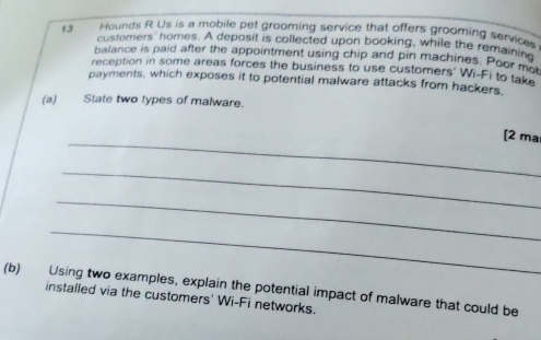 Hounds R Us is a mobile pet grooming service that offers grooming services 
customers' homes. A deposit is collected upon booking, while the remainin 
balance is paid after the appointment using chip and pin machines. Poor m 
reception in some areas forces the business to use customers' Wi-Fi to take 
payments, which exposes it to potential malware attacks from hackers. 
(a) State two types of malware. 
_ 
[2 ma 
_ 
_ 
_ 
(b) Using two examples, explain the potential impact of malware that could be 
installed via the customers' Wi-Fi networks.