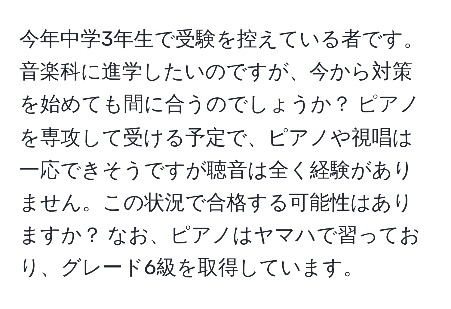 今年中学3年生で受験を控えている者です。音楽科に進学したいのですが、今から対策を始めても間に合うのでしょうか？ ピアノを専攻して受ける予定で、ピアノや視唱は一応できそうですが聴音は全く経験がありません。この状況で合格する可能性はありますか？ なお、ピアノはヤマハで習っており、グレード6級を取得しています。