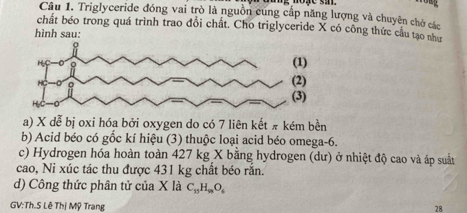 Tong 
Câu 1. Triglyceride đóng vai trò là nguồn cung cấp năng lượng và chuyên chở các 
chất béo trong quá trình trao đổi chất. Cho triglyceride X có công thức cầu tạo như 
hình sau: 
a) X dễ bị oxi hóa bởi oxygen do có 7 liên kết π kém bền 
b) Acid béo có gốc kí hiệu (3) thuộc loại acid béo omega -6. 
c) Hydrogen hóa hoàn toàn 427 kg X bằng hydrogen (dư) ở nhiệt độ cao và áp suất 
cao, Ni xúc tác thu được 431 kg chất béo rắn. 
d) Công thức phân tử của X là C_55H_98O_6
GV:Th.S Lê Thị Mỹ Trang 28