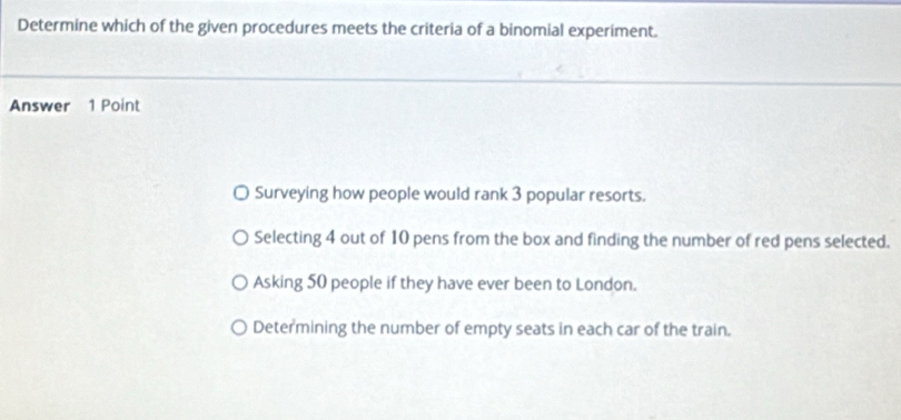 Determine which of the given procedures meets the criteria of a binomial experiment.
Answer 1 Point
Surveying how people would rank 3 popular resorts.
Selecting 4 out of 10 pens from the box and finding the number of red pens selected.
Asking 50 people if they have ever been to London.
Determining the number of empty seats in each car of the train.