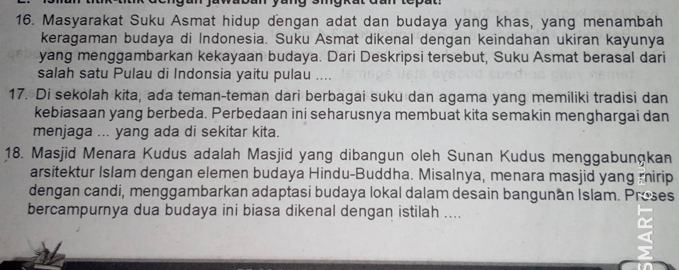 antepat. 
16. Masyarakat Suku Asmat hidup dengan adat dan budaya yang khas, yang menambah 
keragaman budaya di Indonesia. Suku Asmat dikenal dengan keindahan ukiran kayunya 
yang menggambarkan kekayaan budaya. Dari Deskripsi tersebut, Suku Asmat berasal dari 
salah satu Pulau di Indonsia yaitu pulau .... 
17. Di sekolah kita, ada teman-teman dari berbagai suku dan agama yang memiliki tradisi dan 
kebiasaan yang berbeda. Perbedaan ini seharusnya membuat kita semakin menghargai dan 
menjaga ... yang ada di sekitar kita. 
18. Masjid Menara Kudus adalah Masjid yang dibangun oleh Sunan Kudus menggabungkan 
arsitektur Islam dengan elemen budaya Hindu-Buddha. Misalnya, menara masjid yang mirip 
dengan candi, menggambarkan adaptasi budaya lokal dalam desain bangunan Islam. Proses 
bercampurnya dua budaya ini biasa dikenal dengan istilah ....