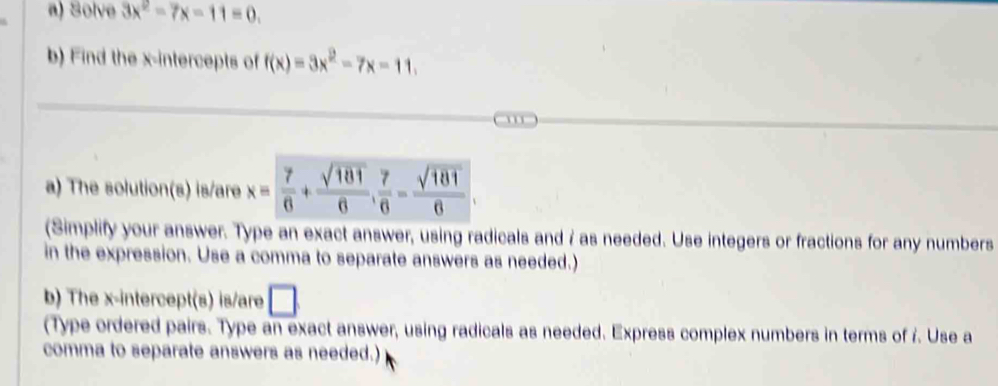 Solve 3x^2-7x-11=0. 
b) Find the x-intercepts of f(x)=3x^2-7x-11. 
a) The solution(s) is/are x= 7/6 + sqrt(181)/6 ,  7/6 - sqrt(181)/6 
(Simplify your answer. Type an exact answer, using radicals and 7 as needed. Use integers or fractions for any numbers 
in the expression. Use a comma to separate answers as needed.) 
b) The x-intercept(s) is/are □ 
(Type ordered pairs. Type an exact answer, using radicals as needed. Express complex numbers in terms of r. Use a 
comma to separate answers as needed.)