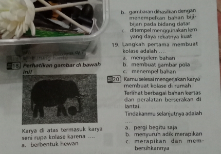 b. gambaran dihasilkan dengan
menempelkan bahan biji-
bijan pada bidang datar
c. ditempel menggünakan lem
yang daya rekatnya kuat
19. Langkah pertama membuat
kolase adalah ....
a. mengelem bahan
18. Perhatikan gambar di bawah b. membuat gambar pola
ini! c. menempel bahan
20. Kamu selesai mengerjakan karya
membuat kolase di rumah.
Terlihat berbagai bahan kertas
dan peralatan berserakan di
lantai.
Tindakanmu selanjutnya adalah
Karya di atas termasuk karya a. pergì begitu saja
seni rupa kolase karena .... b. menyuruh adik merapikan
a. berbentuk hewan c. merapikan dan mem-
bersihkannya