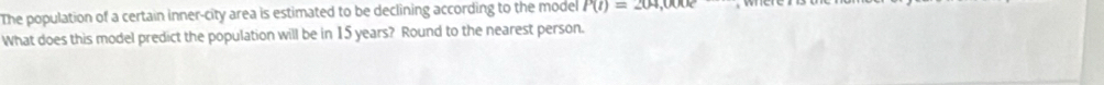 The population of a certain inner-city area is estimated to be declining according to the model P(t)=204,000e
What does this model predict the population will be in 15 years? Round to the nearest person.