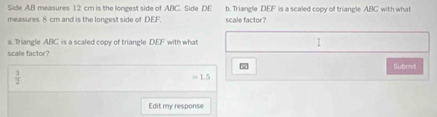 Side AB measures 12 cm is the longest side of ABC. Side DE b. Triangle DEF is a scaled copy of triangle ABC with what 
measures 8 cm and is the longest side of DEF. scale factor? 
a. Triangle ABC is a scaled copy of triangle DEF with what I 
scale factor? 
Submit
 3/2 
=1.5
Edit my response