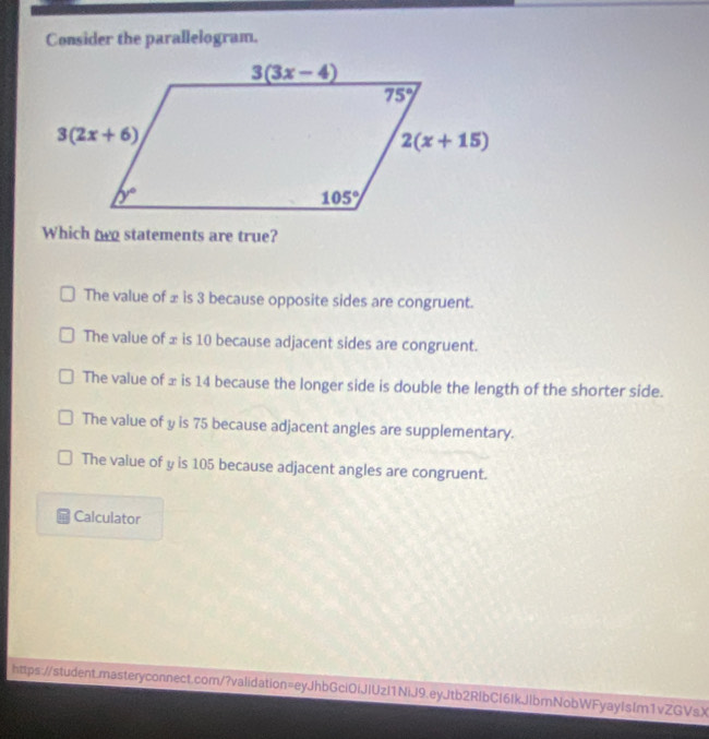 Consider the parallelogram.
Which two statements are true?
The value of ± is 3 because opposite sides are congruent.
The value of ± is 10 because adjacent sides are congruent.
The value of ± is 14 because the longer side is double the length of the shorter side.
The value of y is 75 because adjacent angles are supplementary.
The value of y is 105 because adjacent angles are congruent.
Calculator
https://student.masteryconnect.com/?validation=eyJhbGci0iJIUzl1NiJ9.eyJtb2RlbCl6IkJlbrnNobWFyayIsIm1vZGVsX