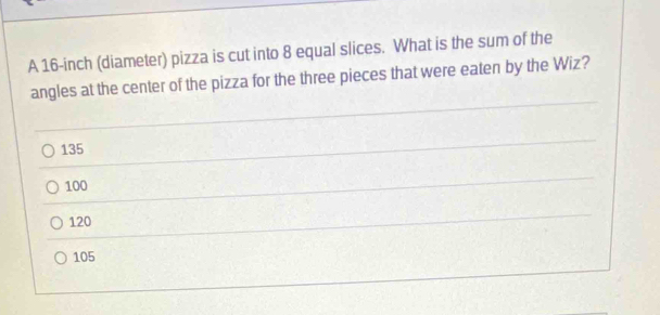 A 16-inch (diameter) pizza is cut into 8 equal slices. What is the sum of the
angles at the center of the pizza for the three pieces that were eaten by the Wiz?
135
100
120
105