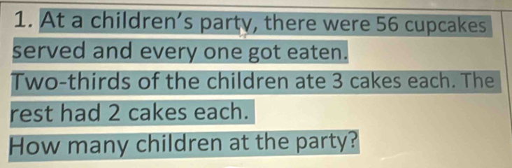 At a children’s party, there were 56 cupcakes 
served and every one got eaten. 
Two-thirds of the children ate 3 cakes each. The 
rest had 2 cakes each. 
How many children at the party?