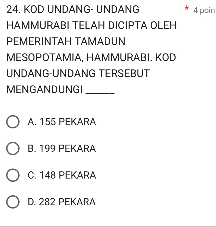 KOD UNDANG- UNDANG 4 poin
HAMMURABI TELAH DICIPTA OLEH
PEMERINTAH TAMADUN
MESOPOTAMIA, HAMMURABI. KOD
UNDANG-UNDANG TERSEBUT
MENGANDUNGI_
A. 155 PEKARA
B. 199 PEKARA
C. 148 PEKARA
D. 282 PEKARA