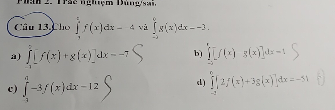 Phân 2. Trác nghiệm Đúng/sai.
Câu 13. Cho ∈tlimits _(-3)^0f(x)dx=-4 và ∈tlimits _(-3)^0g(x)dx=-3.
a) ∈tlimits _(-3)^0[f(x)+g(x)]dx=-7 ∈tlimits _(-3)^0[f(x)-g(x)]dx=1
b)
c) ∈tlimits _(-3)^0-3f(x)dx=12
d) ∈tlimits _(-3)^0[2f(x)+3g(x)]dx=-51