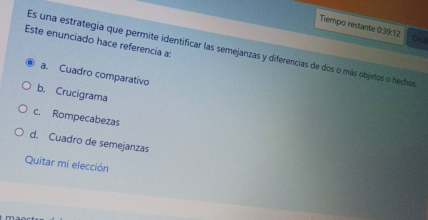 Tiempo restante 0:39:12
Ocul
Este enunciado hace referencia a:
Es una estrategia que permite identificar las semejanzas y diferencias de dos o más objetos o hechos
a. Cuadro comparativo
b. Crucigrama
c. Rompecabezas
d. Cuadro de semejanzas
Quitar mi elección
r