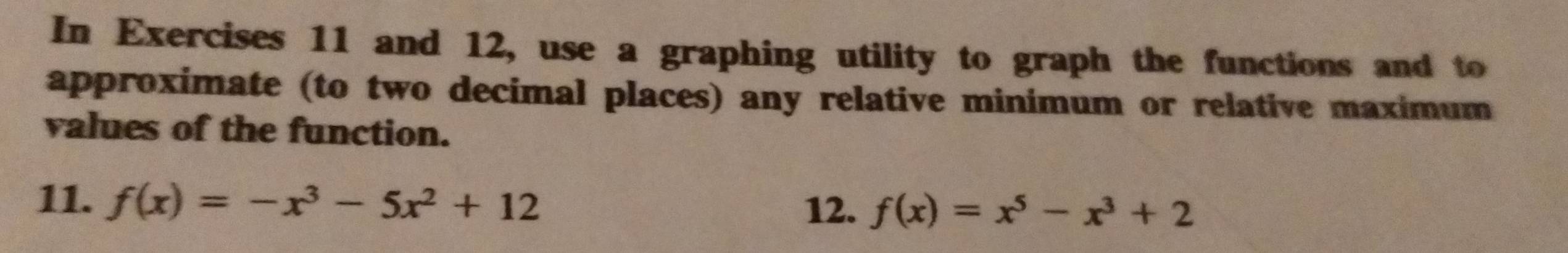 In Exercises 11 and 12, use a graphing utility to graph the functions and to 
approximate (to two decimal places) any relative minimum or relative maximum 
values of the function. 
11. f(x)=-x^3-5x^2+12
12. f(x)=x^5-x^3+2