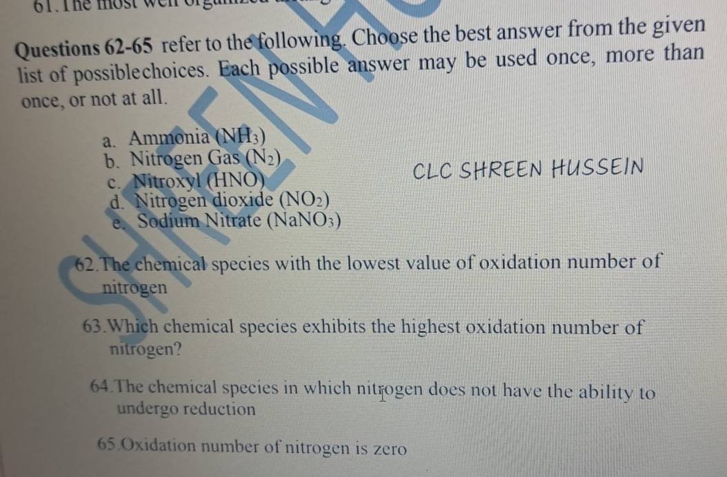 The most wen orgu 
Questions 62-65 refer to the following. Choose the best answer from the given
list of possiblechoices. Each possible answer may be used once, more than
once, or not at all.
a. Ammonia (NH_3)
b. Nitrogen Gas (N_2)
c. Nitroxyl (HNÖ) CLC SHREEN HUSSEIN
d. Nitrogen dioxide (NO_2)
e. Sodium Nitrate (N sqrt(aNO_3))
62.The chemical species with the lowest value of oxidation number of
nitrogen
63.Which chemical species exhibits the highest oxidation number of
nitrogen?
64.The chemical species in which nitrogen does not have the ability to
undergo reduction
65.Oxidation number of nitrogen is zero