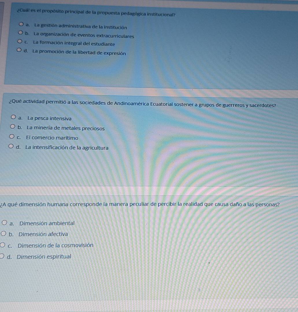 ¿Cual es el propósito principal de la propuesta pedagógica institucional?
a. La gestión administrativa de la institución
b. La organización de eventos extracurriculares
c. La formación integral del estudiante
d. La promoción de la libertad de expresión
¿Qué actividad permitió a las sociedades de Andinoamérica Ecuatorial sostener a grupos de guerreros y sacerdotes?
a. La pesca intensiva
b. La minería de metales preciosos
c. El comercio marítimo
d. La intensificación de la agricultura
¿A qué dimensión humana corresponde la manera peculiar de percibir la realidad que causa daño a las personas?
a. Dimensión ambiental
b. Dimensión afectiva
c. Dimensión de la cosmovisión
d. Dimensión espiritual
7