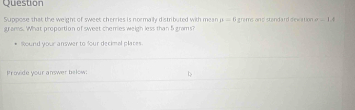Question 
Suppose that the weight of sweet cherries is normally distributed with mean mu =6 grams and standard deviation sigma =1.4
grams. What proportion of sweet cherries weigh less than 5 grams? 
Round your answer to four decimal places. 
Provide your answer below: