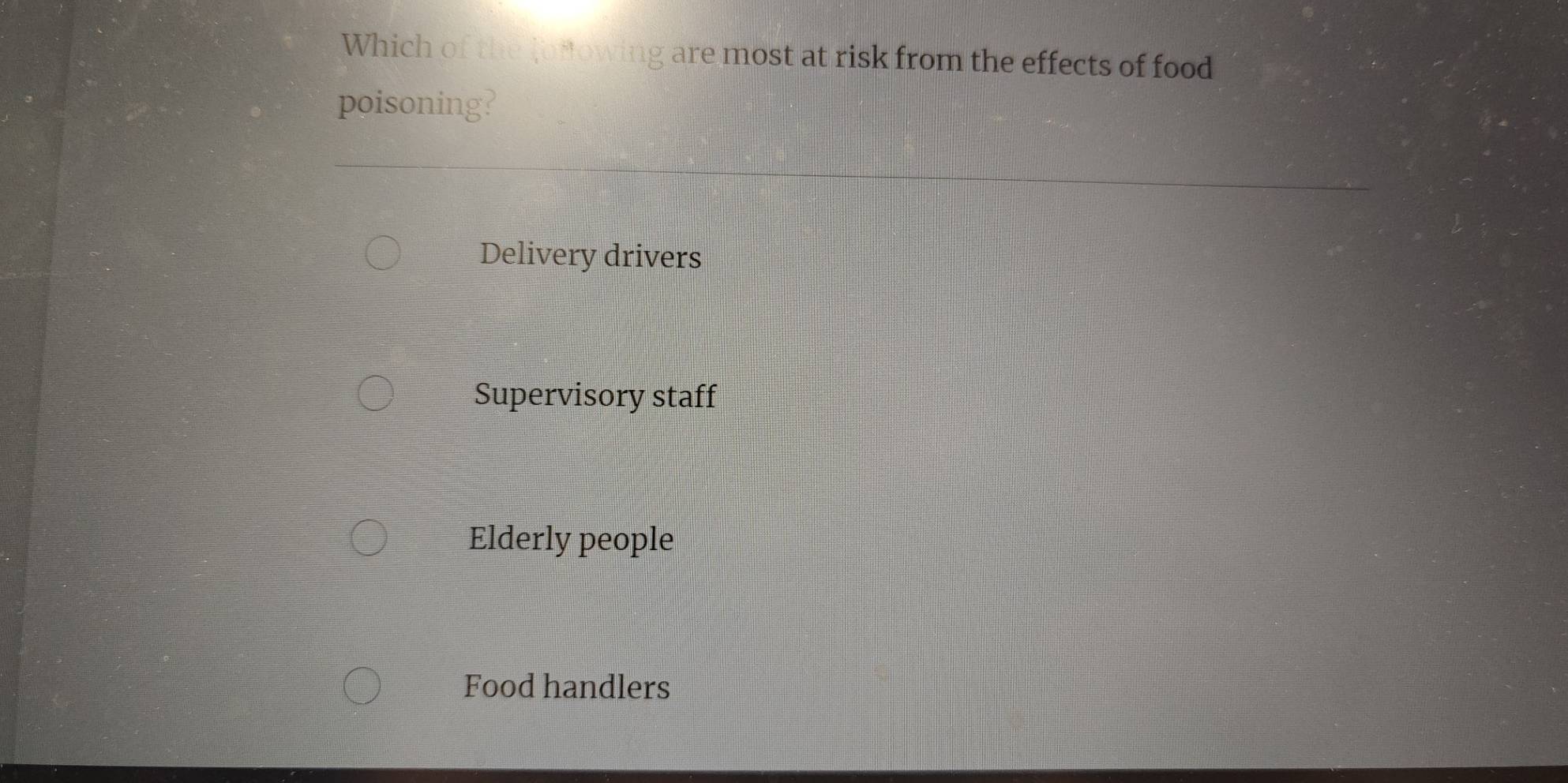 Which of the fonowing are most at risk from the effects of food
poisoning?
Delivery drivers
Supervisory staff
Elderly people
Food handlers