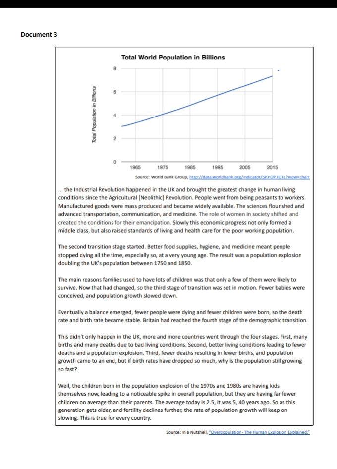 Document 3 
=chart 
... the Industrial Revolution happened in the UK and brought the greatest change in human living 
conditions since the Agricultural [Neolithic] Revolution. People went from being peasants to workers. 
Manufactured goods were mass produced and became widely available. The sciences flourished and 
advanced transportation, communication, and medicine. The role of women in society shifted and 
created the conditions for their emancipation. Slowly this economic progress not only formed a 
middle class, but also raised standards of living and health care for the poor working population. 
The second transition stage started. Better food supplies, hygiene, and medicine meant people 
stopped dying all the time, especially so, at a very young age. The result was a population explosion 
doubling the UK's population between 1750 and 1850. 
The main reasons families used to have lots of children was that only a few of them were likely to 
survive. Now that had changed, so the third stage of transition was set in motion. Fewer babies were 
conceived, and population growth slowed down. 
Eventually a balance emerged, fewer people were dying and fewer children were born, so the death 
rate and birth rate became stable. Britain had reached the fourth stage of the demographic transition. 
This didn't only happen in the UK, more and more countries went through the four stages. First, many 
births and many deaths due to bad living conditions. Second, better living conditions leading to fewer 
deaths and a population explosion. Third, fewer deaths resulting in fewer births, and population 
growth came to an end, but if birth rates have dropped so much, why is the population still growing 
so fast? 
Well, the children born in the population explosion of the 1970s and 1980s are having kids 
themselves now, leading to a noticeable spike in overall population, but they are having far fewer 
children on average than their parents. The average today is 2.5, it was 5, 40 years ago. So as this 
generation gets older, and fertility declines further, the rate of population growth will keep on 
slowing. This is true for every country. 
Source: In a Nutshell, ''Overpopulation- The Human Explosion Explained,'