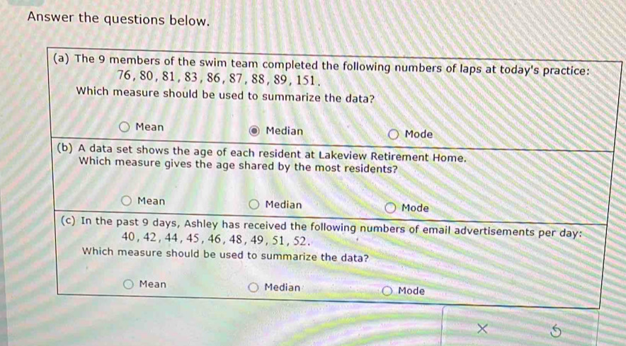 Answer the questions below.
(a) The 9 members of the swim team completed the following numbers of laps at today's practice:
76, 80 , 81 , 83, 86 , 87 , 88, 89, 151.
Which measure should be used to summarize the data?
Mean Median Mode
(b) A data set shows the age of each resident at Lakeview Retirement Home.
Which measure gives the age shared by the most residents?
Mean Median Mode
(c) In the past 9 days, Ashley has received the following numbers of email advertisements per day :
40 , 42, 44 , 45, 46, 48 , 49 , 51 , 52.
Which measure should be used to summarize the data?
Mean Median Mode