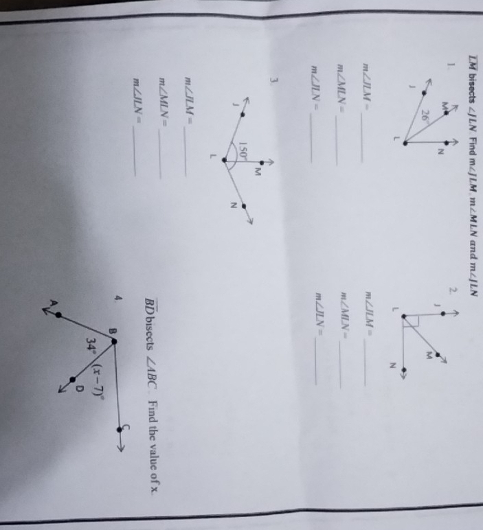 overline LM bisects ∠ JLN Find m∠ JLM.m∠ MLN and m∠ JLN
2.
1.
m∠ JLM= _
m∠ JLM= _
m∠ MLN= _
m∠ MLN= _
m∠ JLN= _
m∠ JLN= _
3.
m∠ JLM= _
m∠ MLN= _
overline BD bisects ∠ ABC Find the value of x
m∠ JLN= _