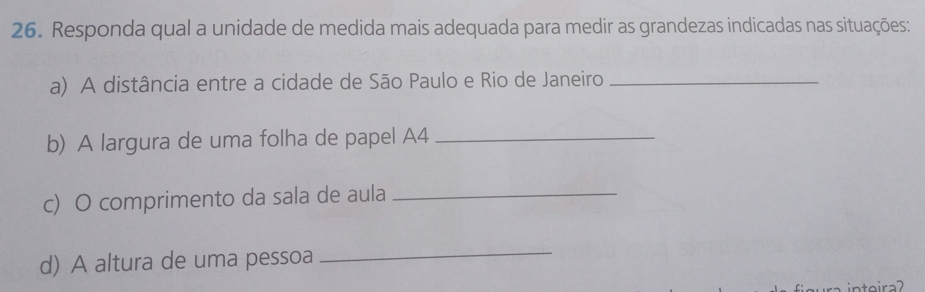 Responda qual a unidade de medida mais adequada para medir as grandezas indicadas nas situações: 
a) A distância entre a cidade de São Paulo e Rio de Janeiro_ 
b) A largura de uma folha de papel A4_ 
c) O comprimento da sala de aula_ 
d) A altura de uma pessoa 
_ 
inteira