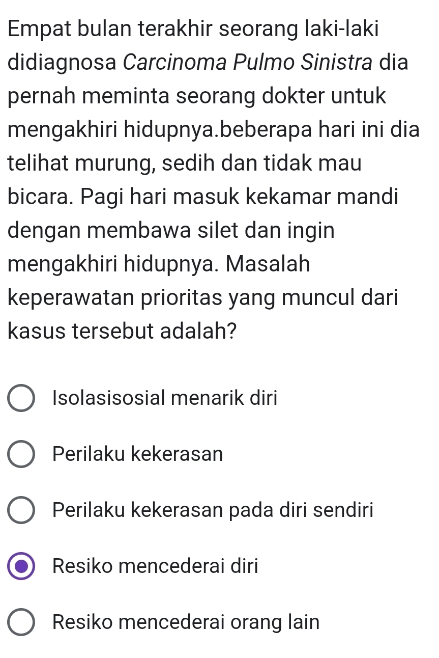 Empat bulan terakhir seorang laki-laki
didiagnosa Carcinoma Pulmo Sinistra dia
pernah meminta seorang dokter untuk
mengakhiri hidupnya.beberapa hari ini dia
telihat murung, sedih dan tidak mau
bicara. Pagi hari masuk kekamar mandi
dengan membawa silet dan ingin
mengakhiri hidupnya. Masalah
keperawatan prioritas yang muncul dari
kasus tersebut adalah?
Isolasisosial menarik diri
Perilaku kekerasan
Perilaku kekerasan pada diri sendiri
Resiko mencederai diri
Resiko mencederai orang lain