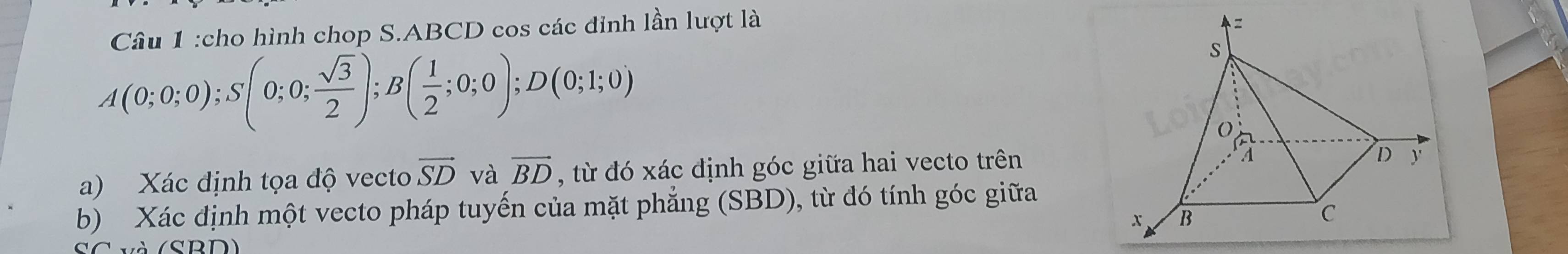 cho hình chop S. ABCD cos các đỉnh lần lượt là
A(0;0;0); S(0;0; sqrt(3)/2 ); B( 1/2 ;0;0); D(0;1;0)
a) Xác định tọa độ vecto vector SD và vector BD , từ đó xác định góc giữa hai vecto trên 
b) Xác định một vecto pháp tuyến của mặt phẳng (SBD), từ đó tính góc giữa 
SC và (SBD)