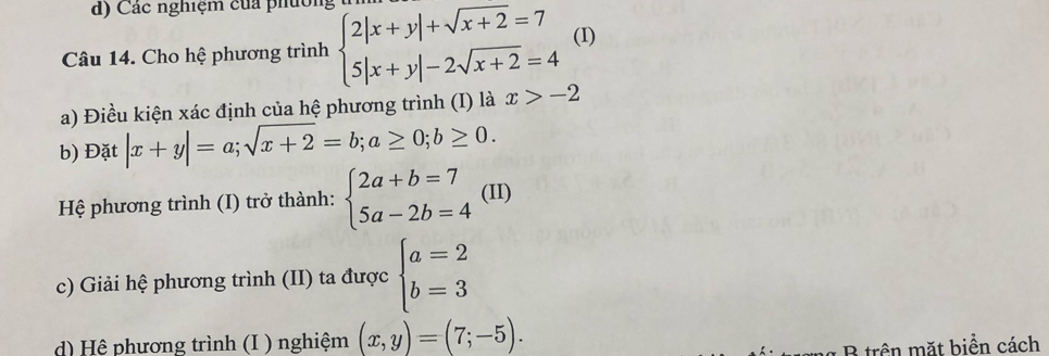 Các nghiệm của phường
Câu 14. Cho hệ phương trình beginarrayl 2|x+y|+sqrt(x+2)=7 5|x+y|-2sqrt(x+2)=4endarray. (I)
a) Điều kiện xác định của hệ phương trình (I) là x>-2
b) Đặt |x+y|=a; sqrt(x+2)=b; a≥ 0; b≥ 0. 
Hệ phương trình (I) trở thành: beginarrayl 2a+b=7 5a-2b=4endarray. (II)
c) Giải hệ phương trình (II) ta được beginarrayl a=2 b=3endarray.
d) Hệ phương trình (I ) nghiệm (x,y)=(7;-5). 
B trên mặt biển cách