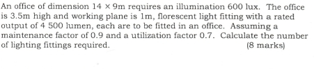 An office of dimension 14* 9m requires an illumination 600 lux. The office 
is 3.5m high and working plane is 1m, florescent light fitting with a rated 
output of 4 500 lumen, each are to be fitted in an office. Assuming a 
maintenance factor of 0.9 and a utilization factor 0.7. Calculate the number 
of lighting fittings required. (8 marks)