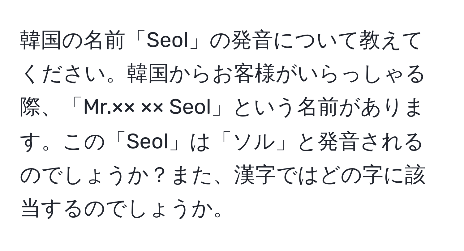 韓国の名前「Seol」の発音について教えてください。韓国からお客様がいらっしゃる際、「Mr.×× ×× Seol」という名前があります。この「Seol」は「ソル」と発音されるのでしょうか？また、漢字ではどの字に該当するのでしょうか。