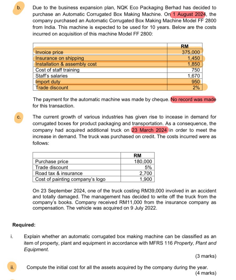 Due to the business expansion plan, NQK Eco Packaging Berhad has decided to 
purchase an Automatic Corrugated Box Making Machine. On 1 August 2024, the 
company purchased an Automatic Corrugated Box Making Machine Model FF 2800
from India. This machine is expected to be used for 10 years. Below are the costs 
incurred on acquisition of this machine Model FF 2800 : 
The payment for the automatic machine was made by cheque. No record was made 
for this transaction. 
C. The current growth of various industries has given rise to incease in demand for 
corrugated boxes for product packaging and transportation. As a consequence, the 
company had acquired additional truck on 23 March 2024 in order to meet the 
increase in demand. The truck was purchased on credit. The costs incurred were as 
follows: 
On 23 September 2024, one of the truck costing RM39,000 involved in an accident 
and totally damaged. The management has decided to write off the truck from the 
company's books. Company received RM11,000 from the insurance company as 
compensation. The vehicle was acquired on 9 July 2022. 
Required: 
i. Explain whether an automatic corrugated box making machine can be classified as an 
item of property, plant and equipment in accordance with MFRS 116 Property, Plant and 
Equipment. 
(3 marks) 
i Compute the initial cost for all the assets acquired by the company during the year. 
(4 marks)