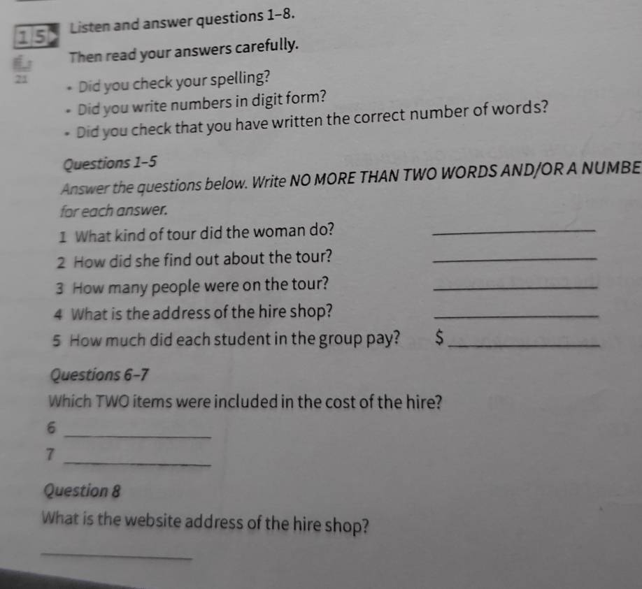 Listen and answer questions 1-8. 
Then read your answers carefully. 
71 Did you check your spelling? 
Did you write numbers in digit form? 
Did you check that you have written the correct number of words? 
Questions 1-5 
Answer the questions below. Write NO MORE THAN TWO WORDS AND/OR A NUMBE 
for each answer. 
1 What kind of tour did the woman do?_ 
2 How did she find out about the tour?_ 
3 How many people were on the tour?_ 
4 What is the address of the hire shop?_ 
5 How much did each student in the group pay? $_ 
Questions 6-7 
Which TWO items were included in the cost of the hire? 
_6 
7 
_ 
Question 8 
What is the website address of the hire shop? 
_