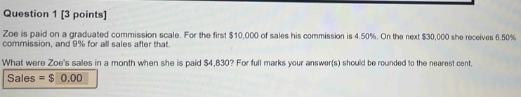 Zoe is paid on a graduated commission scale. For the first $10,000 of sales his commission is 4.50%. On the next $30,000 she receives 6.50%
commission, and 9% for all sales after that. 
What were Zoe's sales in a month when she is paid $4,830? For full marks your answer(s) should be rounded to the nearest cent. 
Sales = $ 0.00