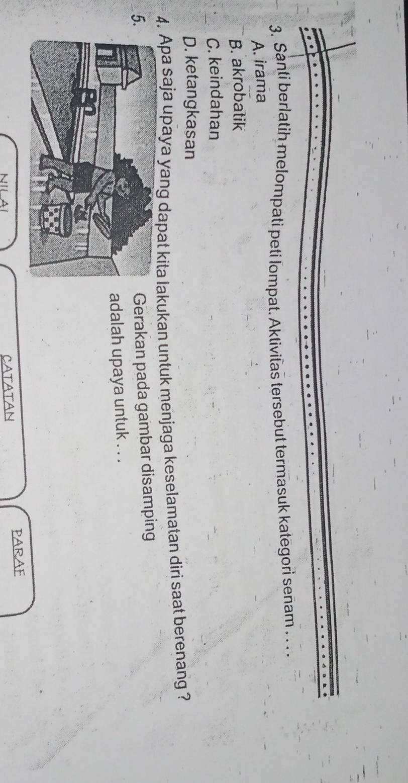 Santi berlatih melompati peti lompat. Aktivitas tersebut termasuk kategori senam . . . .
A. irama
B. akrobatik
C. keindahan
D. ketangkasan
4. Apa saja upaya yang dapat kita lakukan untuk menjaga keselamatan diri saat berenang ?
5
Gerakan pada gambar disamping
adalah upaya untuk . . .
NILAI CATATAN PARAF