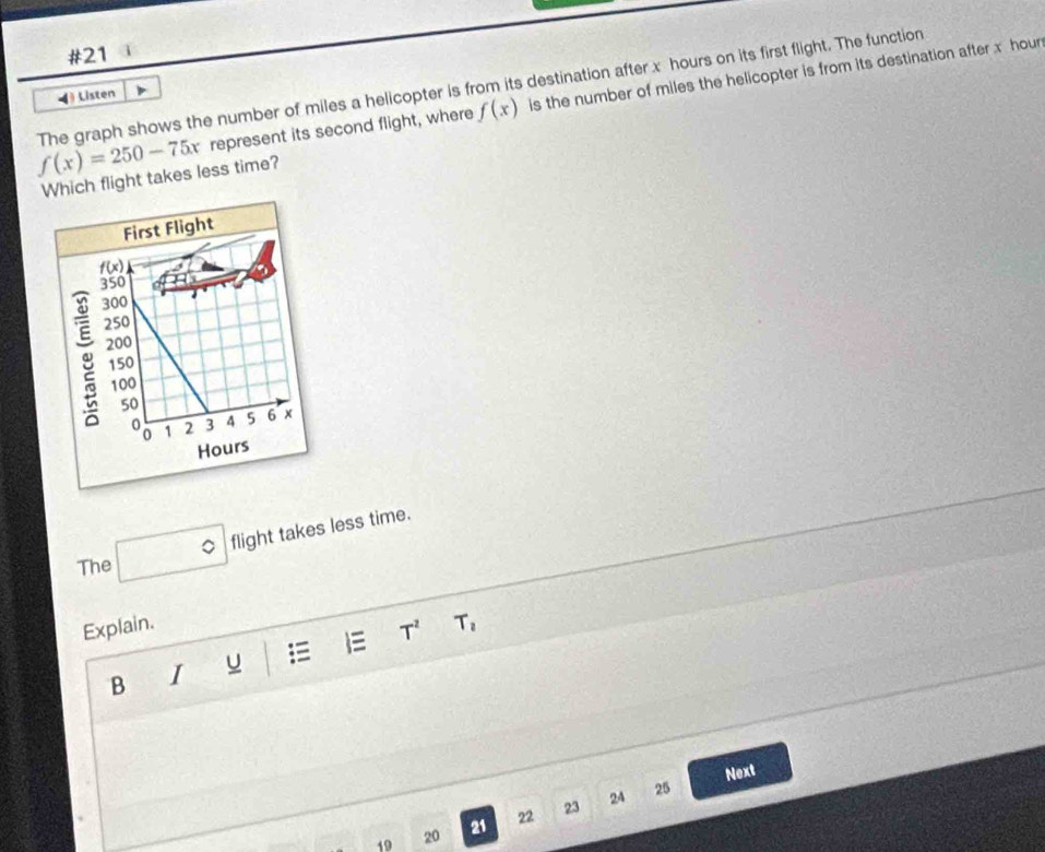 #21 3
f(x)=250-75x The graph shows the number of miles a helicopter is from its destination after x hours on its first flight. The function
represent its second flight, where f(x) is the number of miles the helicopter is from its destination after x hour
Listen
Which flight takes less time?
flight takes less time.
The
Explain. T_2
B I u  1= T^2
Next
24 25
19 20 21 22 23