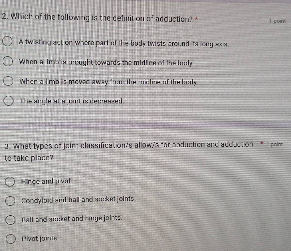 Which of the following is the definition of adduction? *
1 point
A twisting action where part of the body twists around its long axis.
When a limb is brought towards the midline of the body.
When a limb is moved away from the midline of the body.
The angle at a joint is decreased.
3. What types of joint classification/s allow/s for abduction and adduction * 1 point
to take place?
Hinge and pivot.
Condyloid and ball and socket joints.
Ball and socket and hinge joints.
Pivot joints.