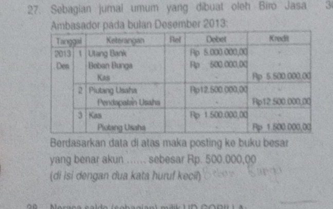 Sebagian jumal umum yang dibuat oleh Biro Jasa 3
Ambasador pada bulan Desember 2013 : 
Berdasarkan data di atas maka posting ke buku besar 
yang benar akun …. sebesar Rp. 500.000,00
(di isi dengan dua kata huruf kecil)