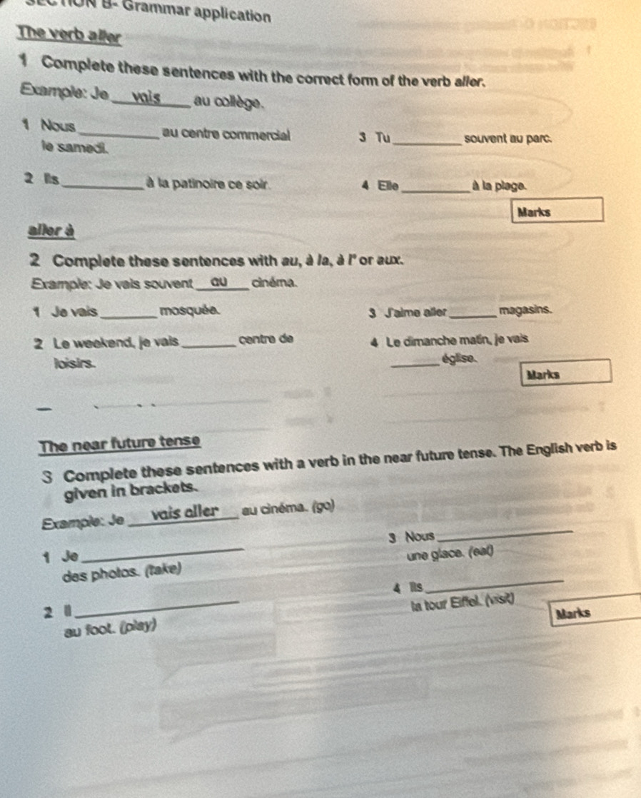 CTON B- Grammar application 
The verb aller 
1 Complete these sentences with the correct form of the verb aller. 
Example: Je ___vois au collège. 
1 Nous _au centre commercial 3 Tu _souvent au parc. 
le samedi. 
2 lls_ à la patinoire ce soir. 4 Elle _à la plage. 
Marks 
aller à 
2 Complete these sentences with au, à la, à l' or aux. 
Example: Je vais souvent au cinéma. 
1 Je vais_ mosquéa. 3 Jalme aller _magasins. 
2 Le weekend, je vais _centra de 4 Le dimanche matín, je vais 
loisirs. _église. 
Marks 
The near future tense 
3 Complete these sentences with a verb in the near future tense. The English verb is 
given in brackets. 
Example: Je vais aller au cinéma. (go) 
_ 
3 Nous 
_ 
1 Je une glace. (eat) 
des photos. (take) 
4 is 
_ 
2 l Marks 
au foot. (play) la tour Eiffel. (visit)