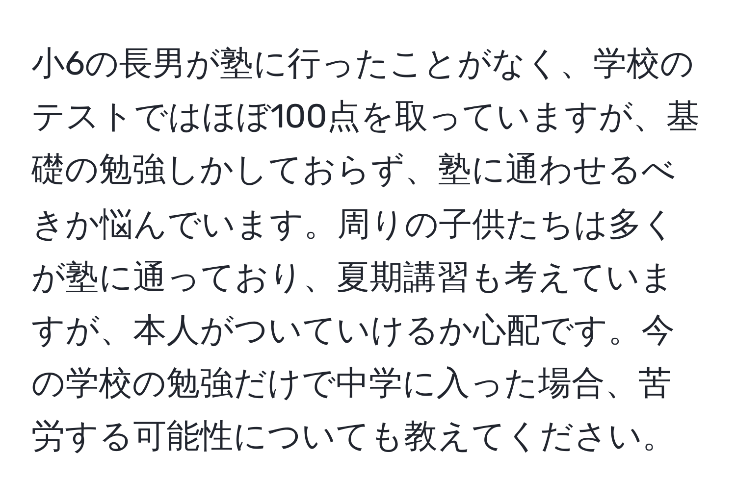 小6の長男が塾に行ったことがなく、学校のテストではほぼ100点を取っていますが、基礎の勉強しかしておらず、塾に通わせるべきか悩んでいます。周りの子供たちは多くが塾に通っており、夏期講習も考えていますが、本人がついていけるか心配です。今の学校の勉強だけで中学に入った場合、苦労する可能性についても教えてください。