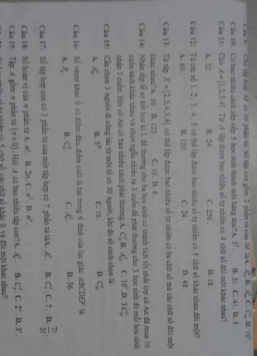 Chu 9:  'Cho tập hợp M có 10 phần tử. Số tập con gồm 2 phần tử của M làA. A_(10)^3 .B. A_(10)^2.C.C_(10)^2.D.10^2.
Câu 10: Có bao nhiêu cách sắp xếp 5 học sinh thành một hàng dọc?A. 5^5. B. 5!. C. 4!. D. 5
Câu 11: Cho A= 1,2,3,4. Từ A lập được bao nhiêu số tự nhiên có 4 chữ số đôi một khác nhau?
A. 32 . B. 24 . C. 256 . D. 18.
Câu 12: Từ các số 1, 2, 3, 4, 5 có thể lập được bao nhiêu số tự nhiên có 5 chữ số khác nhau đôi một?
A. 60 . B. 120 . C. 24 . D. 48 .
Câu 13: Từ tập X= 2,3,4,5,6 có thể lập được bao nhiêu shat 0 tự nhiên có ba chữ số mà các chữ số đôi một
kháo nhau?A. 60 . B. 125 . C. 10. D. 6 .
Câu 14: Nhân dịp lễ sơ kết học kì I, để thướng cho ba học sinh có thành tích tốt nhất lớp cô An đã mua 10
cuốn sách khác nhau và chọn ngẫu nhiên ra 3 cuốn để phát thướng cho 3 học sinh đó mỗi học sinh
nhận 1 cuốn. Hỏi cô An có bao nhiêu cách phát thưởng.A. C_(10)^3 B. A_(10)^3. C. 10^3 .D. 3.C_(10)^3
Câu 15: Cần chọn 3 người đi công tác từ một tổ có 30 người, khi đó số cách chọn là
A. A_(30)^3.
B. 3^(30). C. 10. D. C_(30)^3.
Câu 16: Số vécto khác overline 0 có điểm đầu, điểm cuối là hai trong 6 đinh của lục giác ABCDEF là
A. P_V
C.
B. C_6^(2. A_1^2. D. 36.
Câu 17: Số tập hợp con có 3 phần tử của một tập hợp có 7 phần tử làA. A? . B. C_7^3. C. 7 . D. frac 7!)3!.
Câu 18: Số hoán vị của π phần từ A. π!. B. 2π. C. n^2. D. n^n.
Câu 19: Tập A gồm n phần tử (n>0). Hỏi A có bao nhiêu tập con?A. A_n^(2. B. C_n^2. C. 2^n). D. 3^n.
n hiên sóố chữ số, các chữ số khác 0 và đôi một khác nhau?