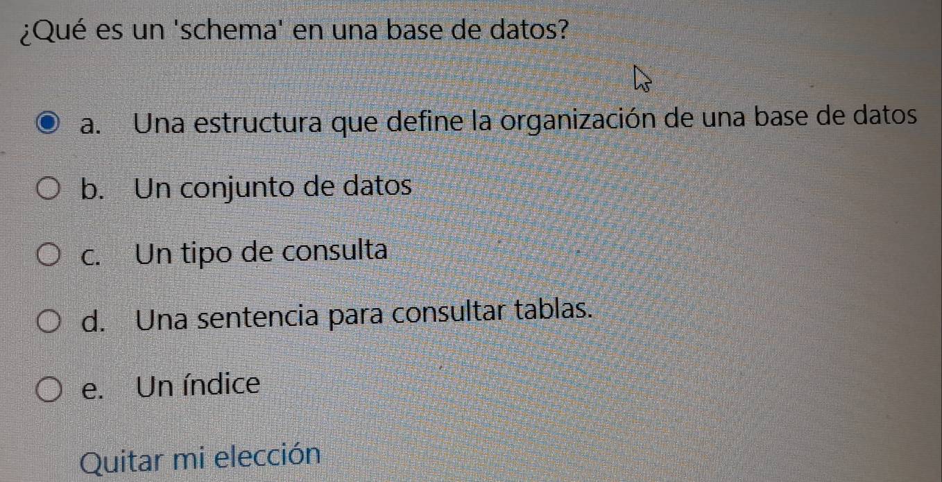 ¿Qué es un 'schema' en una base de datos?
a. Una estructura que define la organización de una base de datos
b. Un conjunto de datos
c. Un tipo de consulta
d. Una sentencia para consultar tablas.
e. Un índice
Quitar mi elección