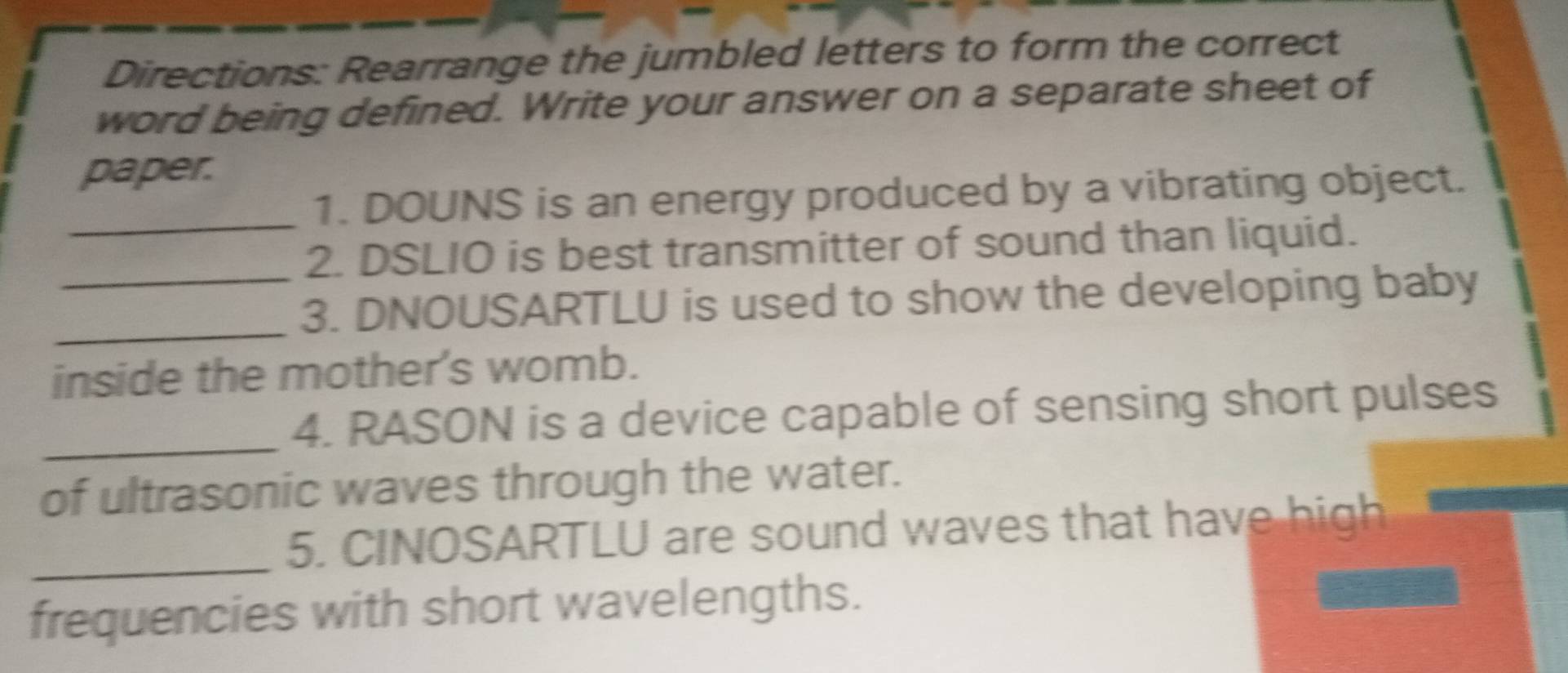 Directions: Rearrange the jumbled letters to form the correct 
word being defined. Write your answer on a separate sheet of 
paper. 
_ 
1. DOUNS is an energy produced by a vibrating object. 
2. DSLIO is best transmitter of sound than liquid. 
_ 
_3. DNOUSARTLU is used to show the developing baby 
inside the mother's womb. 
_4. RASON is a device capable of sensing short pulses 
of ultrasonic waves through the water. 
_5. CINOSARTLU are sound waves that have high 
frequencies with short wavelengths.