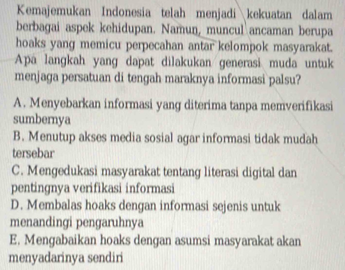 Kemajemukan Indonesia telah menjadikekuatan dalam
berbagai aspek kehidupan. Namun, muncul ancaman berupa
hoaks yang memicu perpecahan antar kelompok masyarakat.
Apa langkah yang dapat dilakukan generasi muda untuk
menjaga persatuan di tengah maraknya informasi palsu?
A. Menyebarkan informasi yang diterima tanpa memverifikasi
sumbernya
B. Menutup akses media sosial agar informasi tidak mudah
tersebar
C. Mengedukasi masyarakat tentang literasi digital dan
pentingnya verifikasi informasi
D. Membalas hoaks dengan informasi sejenis untuk
menandingi pengaruhnya
E. Mengabaikan hoaks dengan asumsi masyarakat akan
menyadarinya sendiri