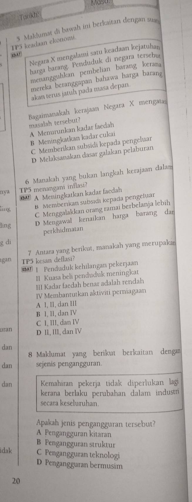 Masa.
Tarikh:
5 Maklumat di bawah ini berkaitan dengan suat
TP5 keadaan ekonomi.
Negara X mengalami satu keadaan kejatuhan
KBAT
harga barang. Penduduk di negara tersebut
menangguhkan pembelian barang kerana
mereka beranggapan bahawa harga barang
akan terus jatuh pada masa depan.
Bagaimanakah kerajaan Negara X mengatas
masalah tersebut?
A Menurunkan kadar faedah
B Meningkatkan kadar cukai
C Memberikan subsidi kepada pengeluar
D Melaksanakan dasar galakan pelaburan
6 Manakah yang bukan langkah kerajaan dalam
nya TP5 menangani inflasi?
KBAT A Meningkatkan kadar faedah
ling B Memberıkan subsıdı kepada pengeluar
C Menggalakkan orang ramai berbelanja lebih
ling D Mengawal kenaikan harga barang dan
perkhidmatan
g di
7 Antara yang berikut, manakah yang merupakan
gan TP5 kesan deflasi?
I Penduduk kehilangan pekerjaan
II Kuasa beli penduduk meningkat
III Kadar faedah benar adalah rendah
IV Membantutkan aktiviti perniagaan
A I, II, dan III
B I, II, dan IV
C I, III, dan IV
uran D II, III, dan IV
dan
8 Maklumat yang berikut berkaitan dengan
dan sejenis pengangguran.
dan Kemahiran pekerja tidak diperlukan lagi
kerana berlaku perubahan dalam industri
secara keseluruhan.
Apakah jenis pengangguran tersebut?
A Pengangguran kitaran
B Pengangguran struktur
idak C Pengangguran teknologi
D Pengangguran bermusim
20