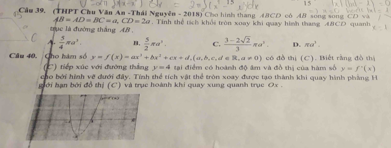 1 5
Câu 39. (THPT Chu Văn An -Thái Nguyên - 2018) Cho hình thang ABCD có AB song song CD và
AB=AD=BC=a, CD=2a. Tính thể tích khối tròn xoay khi quay hình thang ABCD quanh
trục là đường thắng AB.
A.  5/4 π a^3. B.  5/2 π a^3. C.  (3-2sqrt(2))/3 π a^3. D. π a^3. 
Câu 40. Cho hàm số y=f(x)=ax^3+bx^2+cx+d, (a,b,c,d∈ R, a!= 0) có đồ thị (C). Biết rằng đồ thị
(C) tiếp xúc với đường thẳng y=4 tại điểm có hoành độ âm và đồ thị của hàm số y=f'(x)
cho bởi hình vẽ dưới đây. Tính thể tích vật thể tròn xoay được tạo thành khi quay hình phẳng H
giới hạn bởi đồ thị (C) và trục hoành khi quay xung quanh trục Ox.